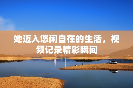 她迈入悠闲自在的生活，视频记录精彩瞬间