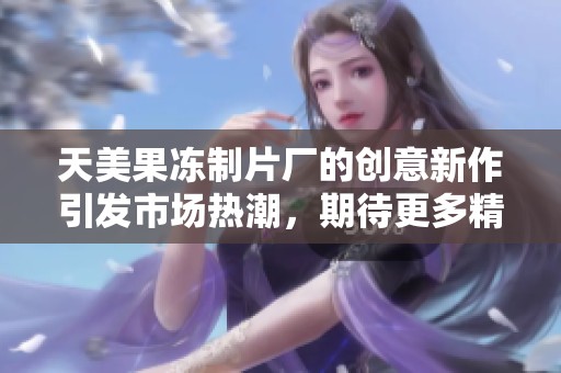 天美果冻制片厂的创意新作引发市场热潮，期待更多精彩呈现