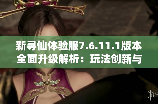 新寻仙体验服7.6.11.1版本全面升级解析：玩法创新与优化详解