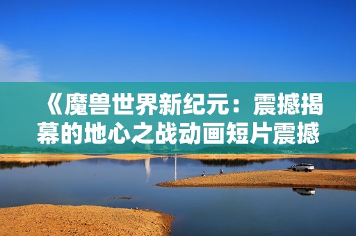 《魔兽世界新纪元：震撼揭幕的地心之战动画短片震撼登场》