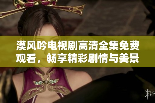 漠风吟电视剧高清全集免费观看，畅享精彩剧情与美景