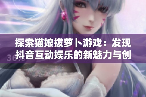 探索猫娘拔萝卜游戏：发现抖音互动娱乐的新魅力与创新玩法