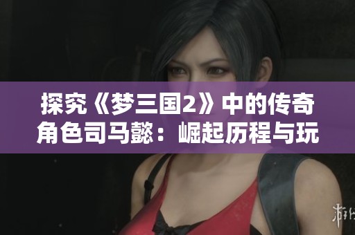 探究《梦三国2》中的传奇角色司马懿：崛起历程与玩家互动揭秘