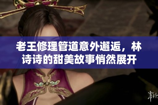 老王修理管道意外邂逅，林诗诗的甜美故事悄然展开