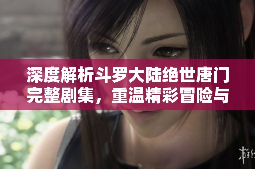 深度解析斗罗大陆绝世唐门完整剧集，重温精彩冒险与感人瞬间