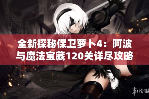 全新探秘保卫萝卜4：阿波与魔法宝藏120关详尽攻略全图解读