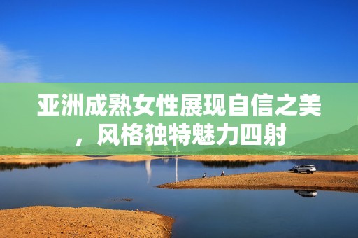 亚洲成熟女性展现自信之美，风格独特魅力四射