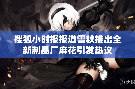 搜狐小时报报道雪秋推出全新制品厂麻花引发热议