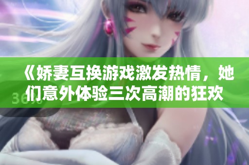 《娇妻互换游戏激发热情，她们意外体验三次高潮的狂欢》