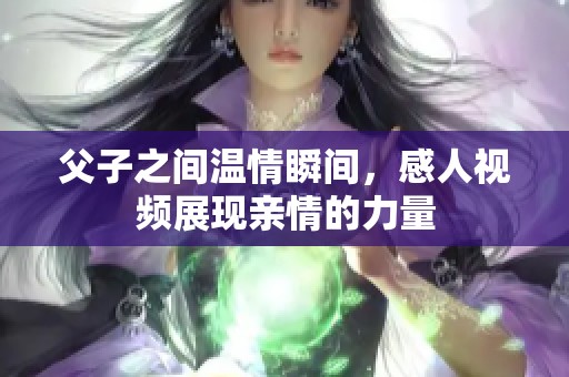 父子之间温情瞬间，感人视频展现亲情的力量