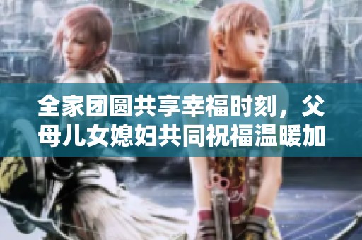 全家团圆共享幸福时刻，父母儿女媳妇共同祝福温暖加倍
