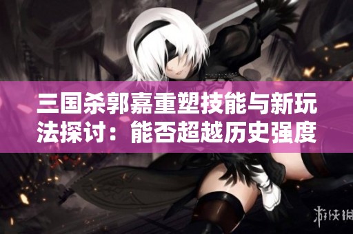 三国杀郭嘉重塑技能与新玩法探讨：能否超越历史强度？