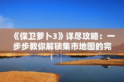 《保卫萝卜3》详尽攻略：一步步教你解锁集市地图的完整流程