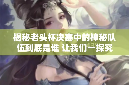 揭秘老头杯决赛中的神秘队伍到底是谁 让我们一探究竟