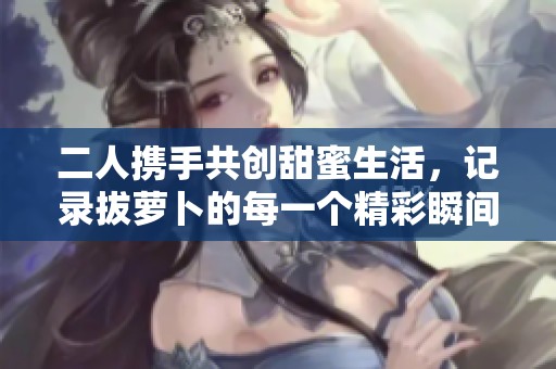 二人携手共创甜蜜生活，记录拔萝卜的每一个精彩瞬间