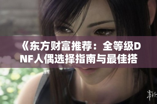 《东方财富推荐：全等级DNF人偶选择指南与最佳搭配分析》
