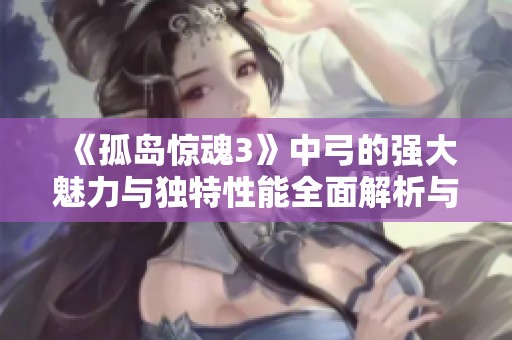 《孤岛惊魂3》中弓的强大魅力与独特性能全面解析与探讨