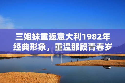 三姐妹重返意大利1982年经典形象，重温那段青春岁月