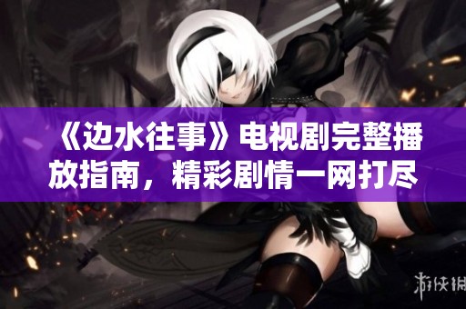 《边水往事》电视剧完整播放指南，精彩剧情一网打尽