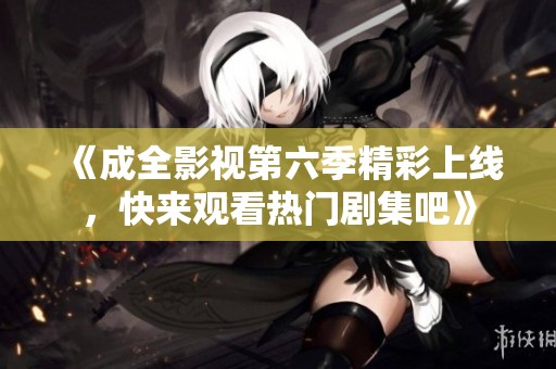 《成全影视第六季精彩上线，快来观看热门剧集吧》