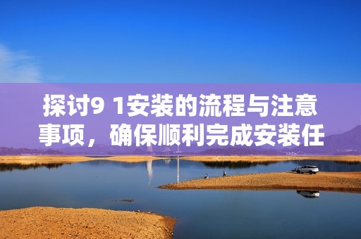 探讨9 1安装的流程与注意事项，确保顺利完成安装任务