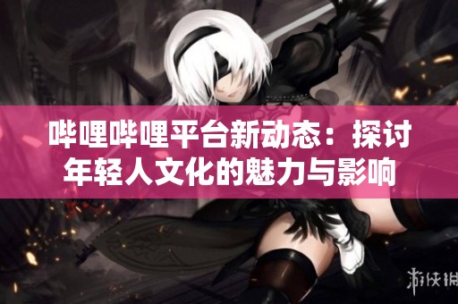 哔哩哔哩平台新动态：探讨年轻人文化的魅力与影响