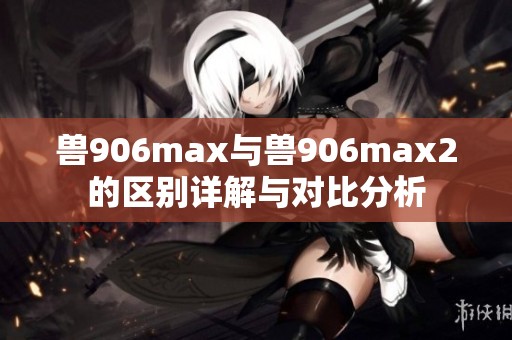 兽906max与兽906max2的区别详解与对比分析