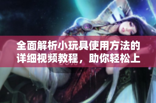 全面解析小玩具使用方法的详细视频教程，助你轻松上手