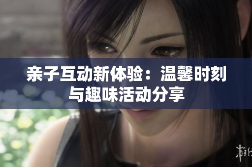 亲子互动新体验：温馨时刻与趣味活动分享