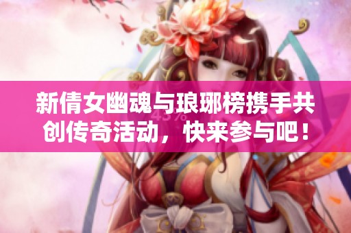 新倩女幽魂与琅琊榜携手共创传奇活动，快来参与吧！