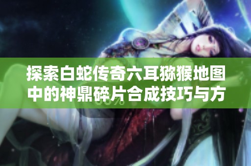 探索白蛇传奇六耳猕猴地图中的神鼎碎片合成技巧与方法