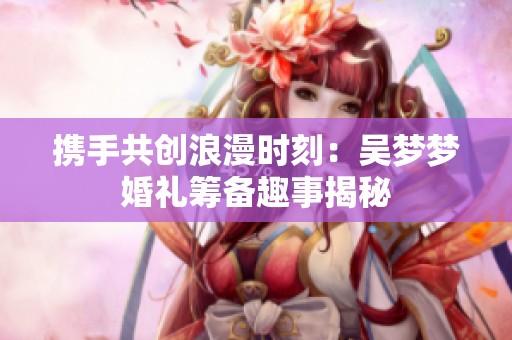携手共创浪漫时刻：吴梦梦婚礼筹备趣事揭秘