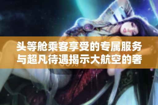 头等舱乘客享受的专属服务与超凡待遇揭示大航空的奢华之旅
