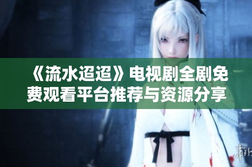 《流水迢迢》电视剧全剧免费观看平台推荐与资源分享