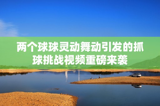 两个球球灵动舞动引发的抓球挑战视频重磅来袭