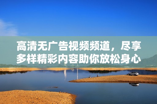 高清无广告视频频道，尽享多样精彩内容助你放松身心