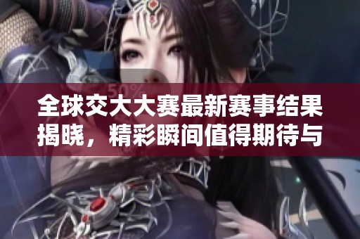全球交大大赛最新赛事结果揭晓，精彩瞬间值得期待与回顾