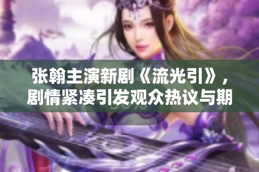 张翰主演新剧《流光引》，剧情紧凑引发观众热议与期待