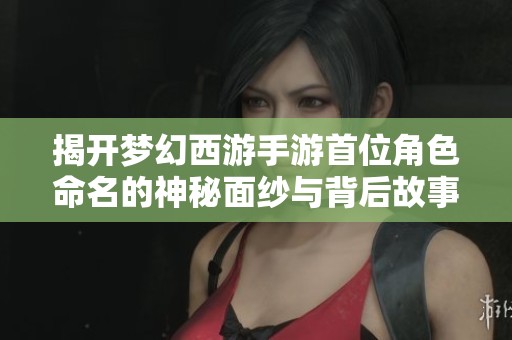 揭开梦幻西游手游首位角色命名的神秘面纱与背后故事