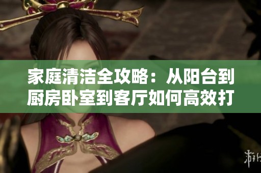 家庭清洁全攻略：从阳台到厨房卧室到客厅如何高效打扫