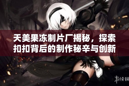 天美果冻制片厂揭秘，探索扣扣背后的制作秘辛与创新之路
