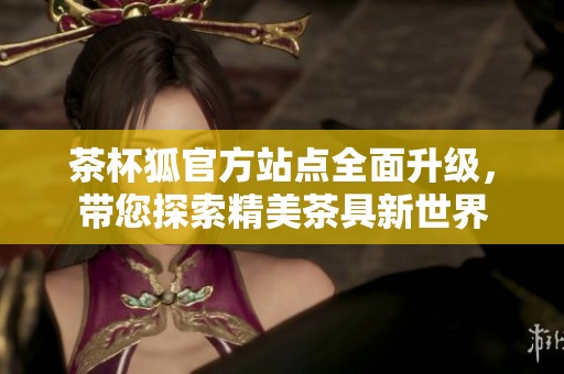 茶杯狐官方站点全面升级，带您探索精美茶具新世界