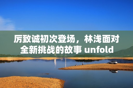 厉致诚初次登场，林浅面对全新挑战的故事 unfold
