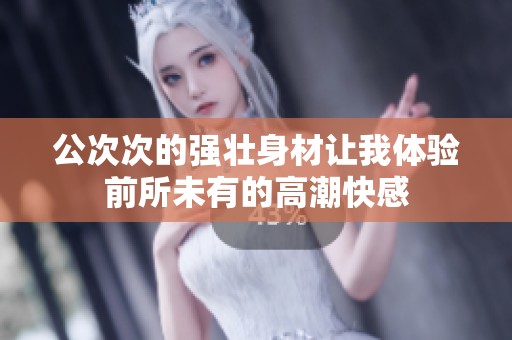 公次次的强壮身材让我体验前所未有的高潮快感
