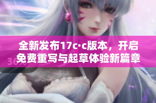 全新发布17c·c版本，开启免费重写与起草体验新篇章