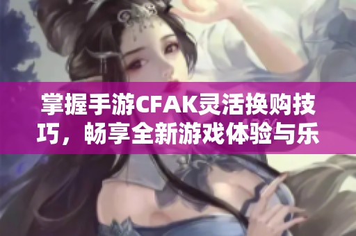 掌握手游CFAK灵活换购技巧，畅享全新游戏体验与乐趣