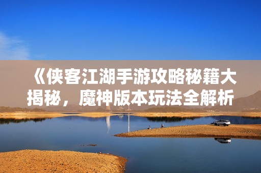《侠客江湖手游攻略秘籍大揭秘，魔神版本玩法全解析》