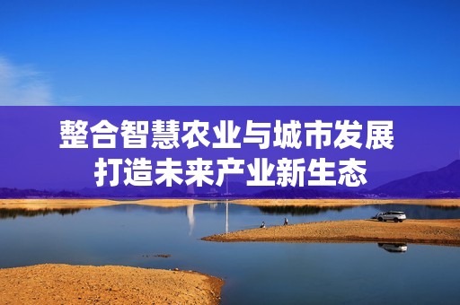 整合智慧农业与城市发展 打造未来产业新生态
