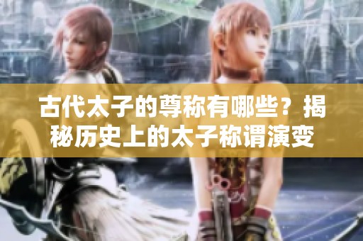古代太子的尊称有哪些？揭秘历史上的太子称谓演变