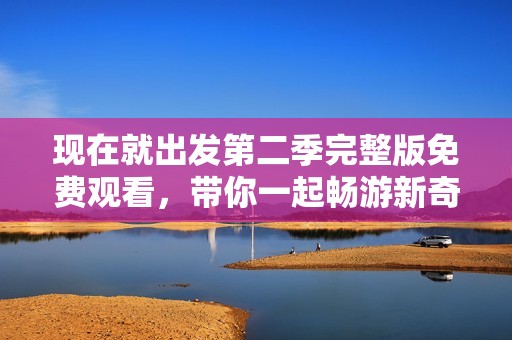 现在就出发第二季完整版免费观看，带你一起畅游新奇之旅